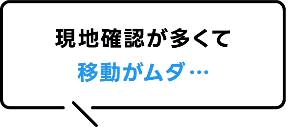 現地確認が多くて移動がムダ…